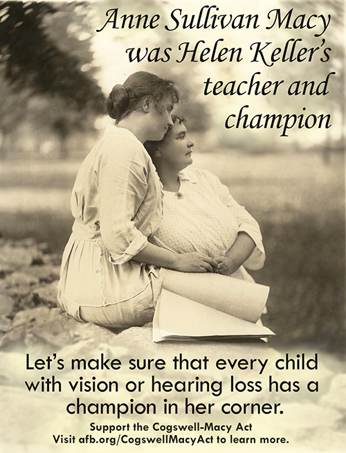 Helen Keller sitting on a stone wall with a braille book on her lap while Anne Sullivan Macy leans against the wall, 1904. Overlaid text on the photograph reads: Anne Sullivan Macy was Helen Keller's teacher and champion. Let's make sure that every child with vision or hearing loss has a champion in her corner. Support the Cogswell-Macy Act. Visit afb.org/CogswellMacyAct to learn more.